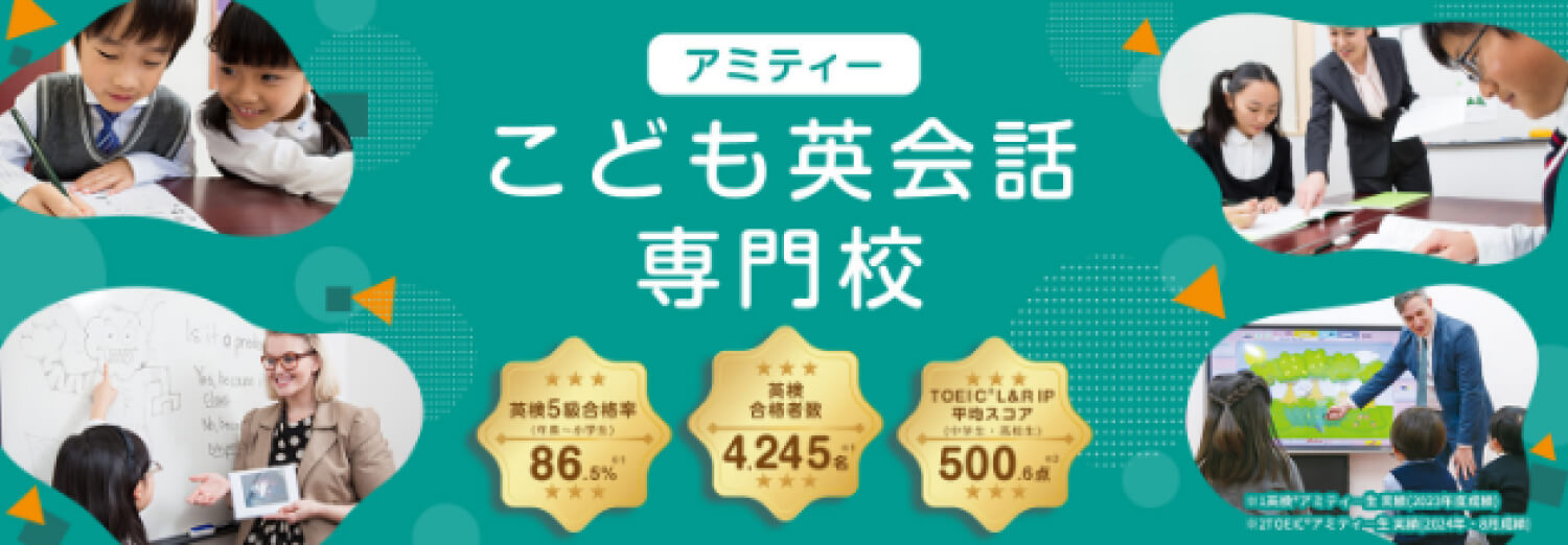 アミティー こども英会話専門校 英検5級合格率（年長～小学生） 86.5%※英検®アミティー生実績（2023年度成績） 英検合格者数4,245名※英検®アミティー生実績（2023年度成績） TOEIC®L&R IP平均スコア（中学生・高校生）500.6点※TOEIC®アミティー生実績（2024年8月成績）