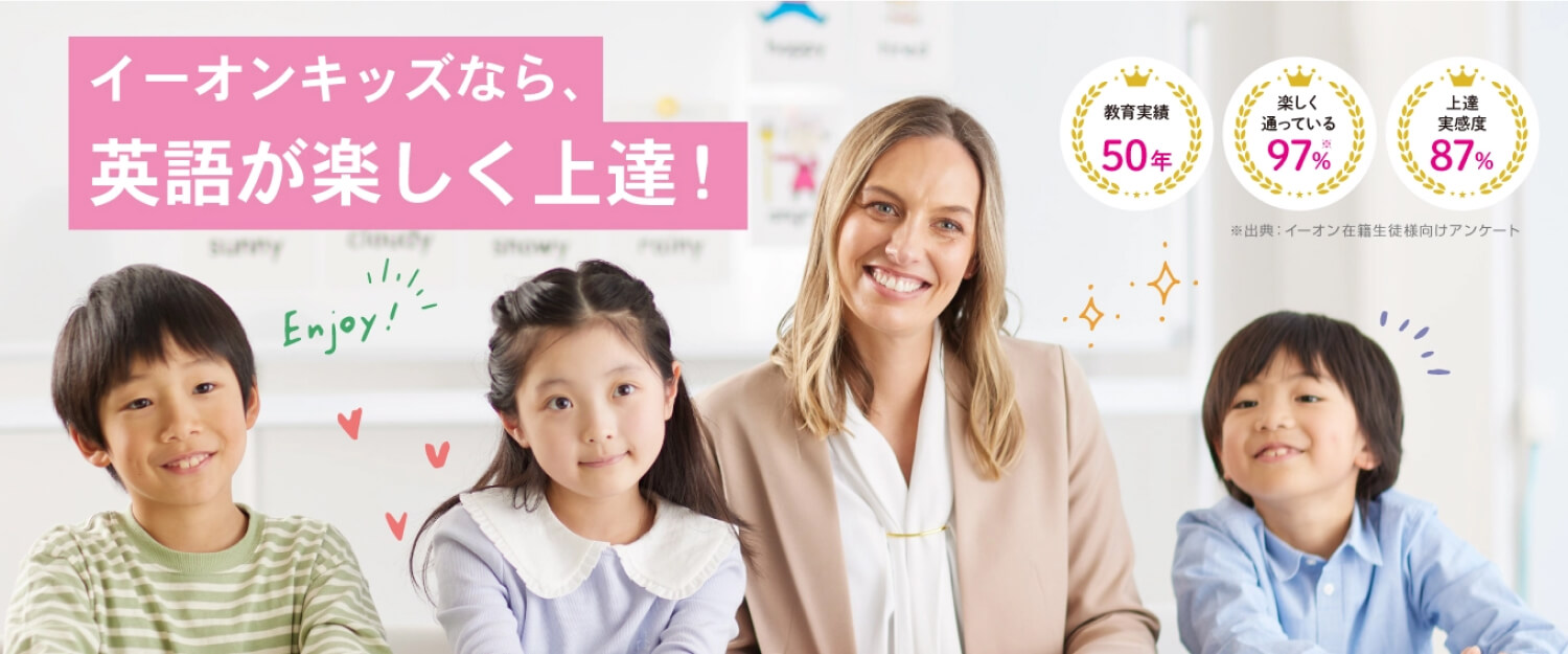 イーオンキッズなら、英語が楽しく上達！「教育実績50年」「楽しく通っている97%(出典：イーオン在籍生徒様向けアンケート)」「上達実感度87%」