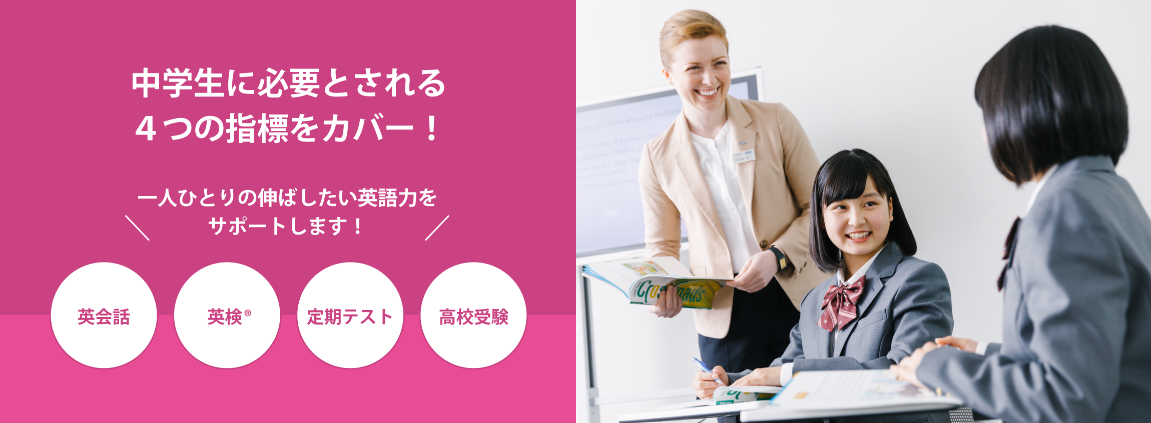 中学生に必要とされる4つの指標をカバー！英会話、資格試験、定期テスト、高校受験、一人ひとりの伸ばしたい英語力をサポートします！