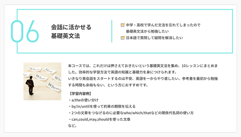 会話に活かせる基礎英文法 中学・高校で学んだ文法を忘れてしまったので基礎英文法から勉強したい。日本語で質問して疑問を解消したい。 本コースでは、これだけは押さえておきたいという基礎英文法を集め、10レッスンにまとめました。効率的な学習方法で英語の知識と基礎力を身につけられます。いきなり英会話をスタートするのは不安、英語を一からやり直したい、参考書を最初から勉強する時間も余裕もない、という方におすすめです。 [学習内容例] a/theの使い分け by/in/untilを使って約束の期限を伝える 2つの文章をつなげるのに必要なwho/which/thatなどの関係代名詞の使い方 can,could,may,shouldを使った文章 など。