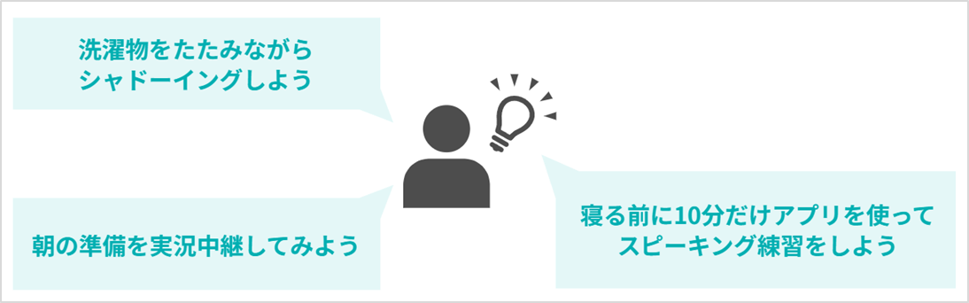 洗濯物をたたみながらシャドーイングしよう 朝の準備を実況中継してみよう 寝る前に10分だけアプリを使ってスピーキング練習をしよう