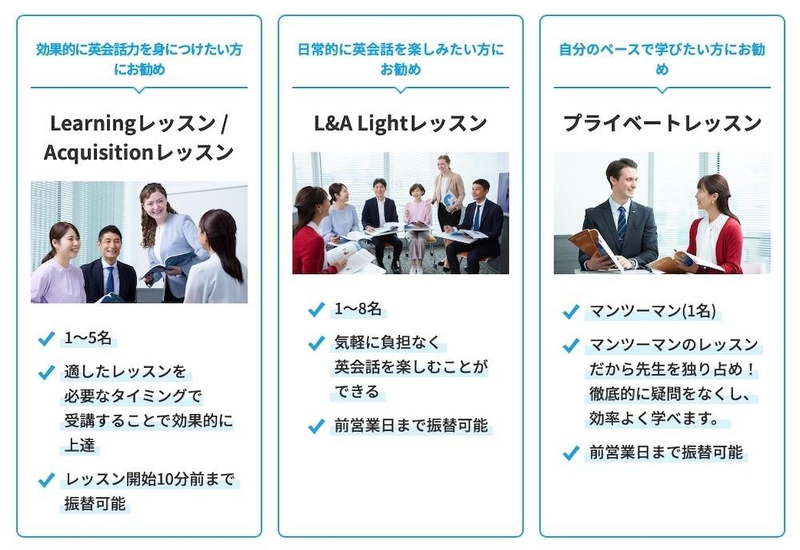 [効果的に英会話力を身につけたい方にお勧め] Learningレッスン/Acquisitionレッスン 1～5名 適したレッスンを必要なタイミングで 受講することで効果的に上達 レッスン開始10分前まで振替可能 [日常的に英会話を楽しみたい方にお勧め] L&A Lightレッスン 1～8名 気軽に負担なく英会話を楽しむことができる 前営業日まで振替可能 [自分のペースで学びたい方にお勧め] プライベートレッスン マンツーマン（1名） マンツーマンのレッスンだから先生を独り占め！徹底的に疑問をなくし、効率よく学べます。 前営業日まで振替可能