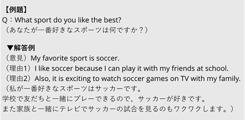 【例題】 Q: What sport do you like the best? （あなたが一番好きなスポーツは何ですか？） ▼解答例 （意見）My favorite sport is soccer. （理由1）I like soccer because I can play it with my friends at school. （理由2）Also, it is exciting to watch soccer games on TV with my family. （私が一番好きなスポーツはサッカーです。 学校で友だちと一緒にプレーできるので、サッカーが好きです。 また家族と一緒にテレビでサッカーの試合を見るのもワクワクします。）
