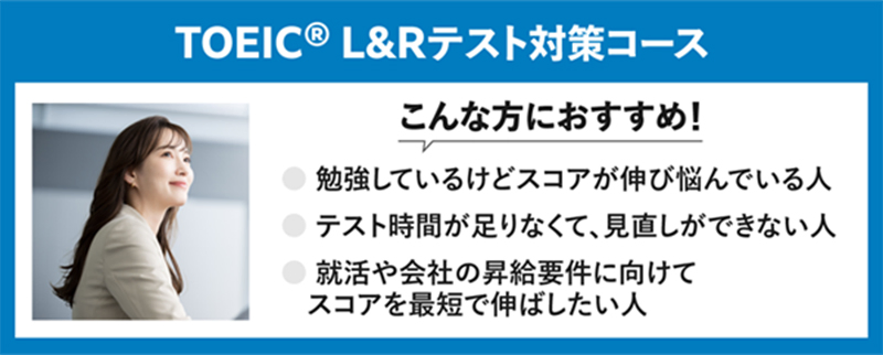 TOEIC® L&Rテスト対策コース こんな方におすすめ！ 勉強しているけどスコアが伸び悩んでいる人 テスト時間が足りなくて、見直しができない人 就活や会社の昇給要件に向けてスコアを最短で伸ばしたい人