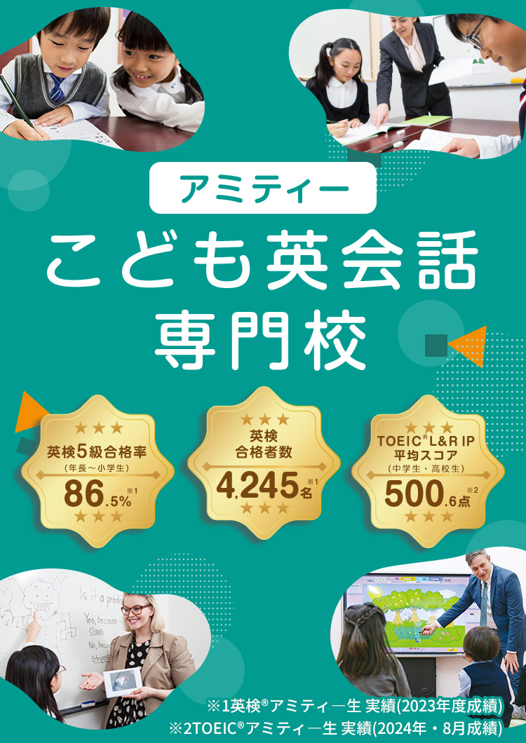アミティー こども英会話専門校 英検5級合格率（年長～小学生） 86.5%※英検®アミティー生実績（2023年度成績） 英検合格者数4,245名※英検®アミティー生実績（2023年度成績） TOEIC®L&R IP平均スコア（中学生・高校生）500.6点※TOEIC®アミティー生実績（2024年8月成績）